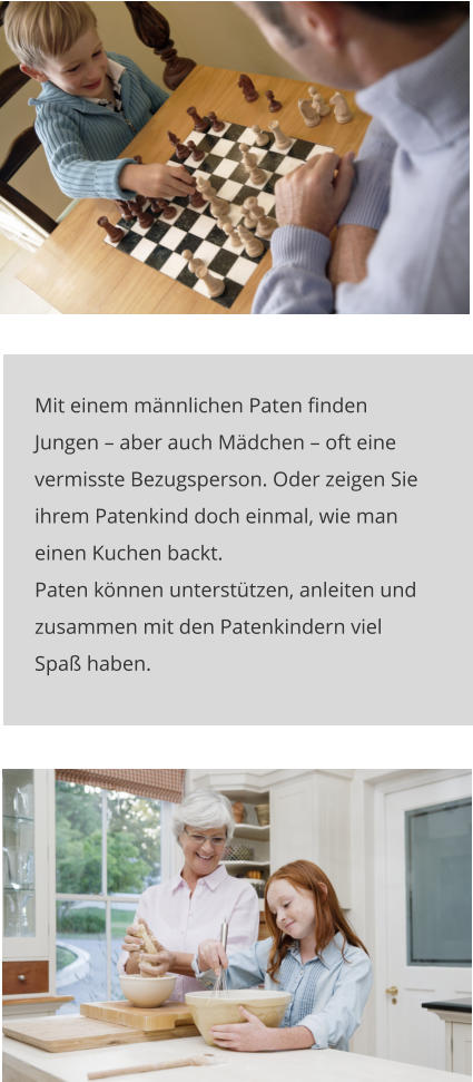 Mit einem männlichen Paten finden Jungen – aber auch Mädchen – oft eine vermisste Bezugsperson. Oder zeigen Sie ihrem Patenkind doch einmal, wie man einen Kuchen backt. Paten können unterstützen, anleiten und zusammen mit den Patenkindern viel Spaß haben.